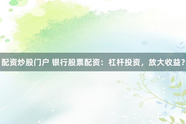 配资炒股门户 银行股票配资：杠杆投资，放大收益？