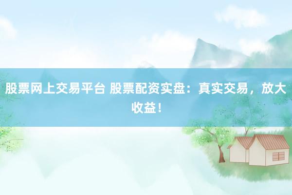 股票网上交易平台 股票配资实盘：真实交易，放大收益！