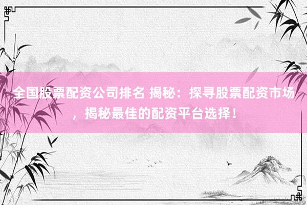 全国股票配资公司排名 揭秘：探寻股票配资市场，揭秘最佳的配资平台选择！