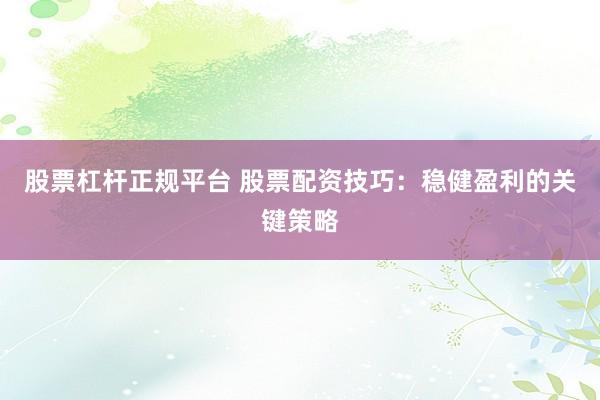 股票杠杆正规平台 股票配资技巧：稳健盈利的关键策略