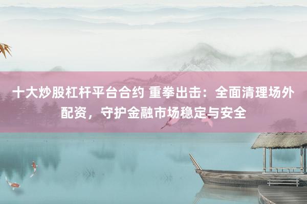 十大炒股杠杆平台合约 重拳出击：全面清理场外配资，守护金融市场稳定与安全
