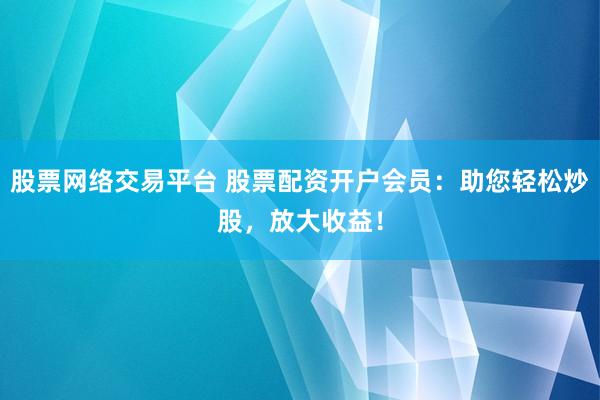 股票网络交易平台 股票配资开户会员：助您轻松炒股，放大收益！