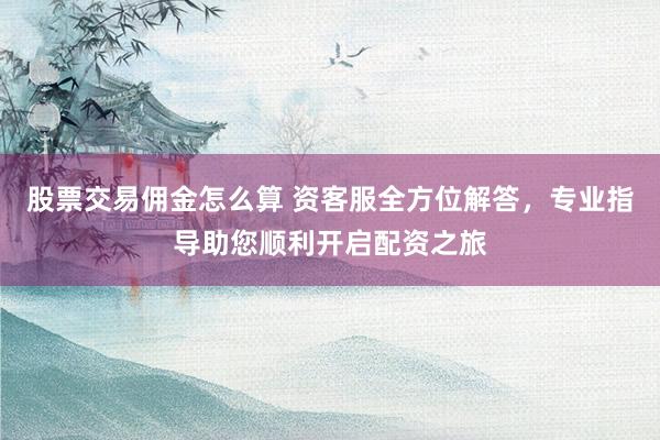 股票交易佣金怎么算 资客服全方位解答，专业指导助您顺利开启配资之旅