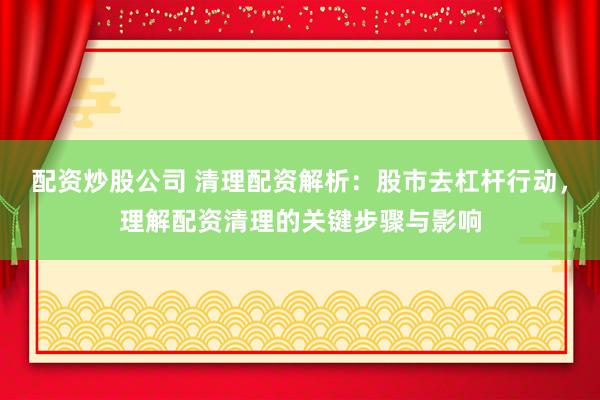 配资炒股公司 清理配资解析：股市去杠杆行动，理解配资清理的关键步骤与影响