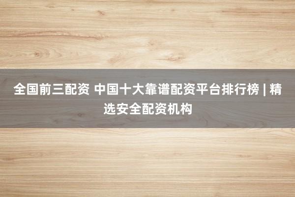 全国前三配资 中国十大靠谱配资平台排行榜 | 精选安全配资机构