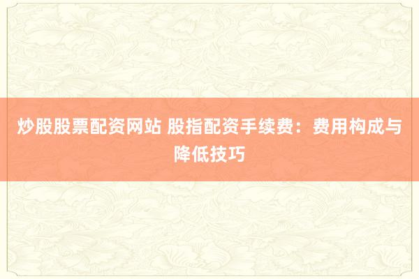 炒股股票配资网站 股指配资手续费：费用构成与降低技巧