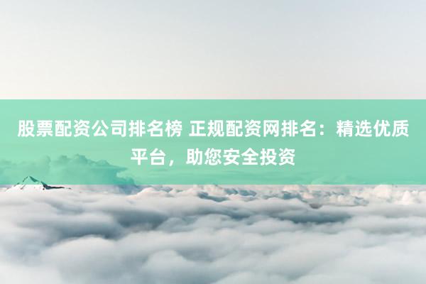 股票配资公司排名榜 正规配资网排名：精选优质平台，助您安全投资