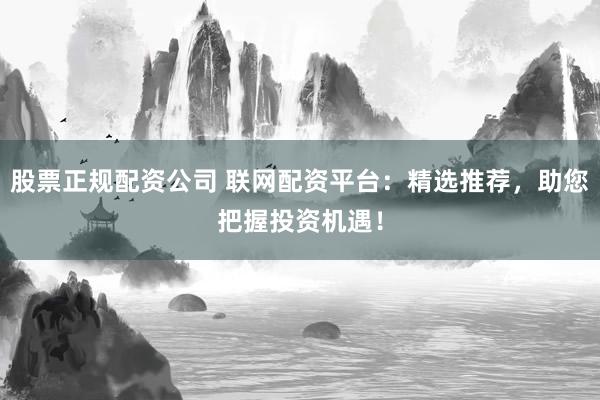 股票正规配资公司 联网配资平台：精选推荐，助您把握投资机遇！