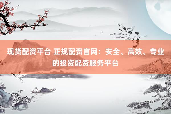 现货配资平台 正规配资官网：安全、高效、专业的投资配资服务平台