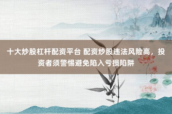 十大炒股杠杆配资平台 配资炒股违法风险高，投资者须警惕避免陷入亏损陷阱