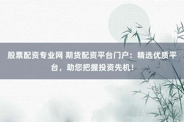 股票配资专业网 期货配资平台门户：精选优质平台，助您把握投资先机！