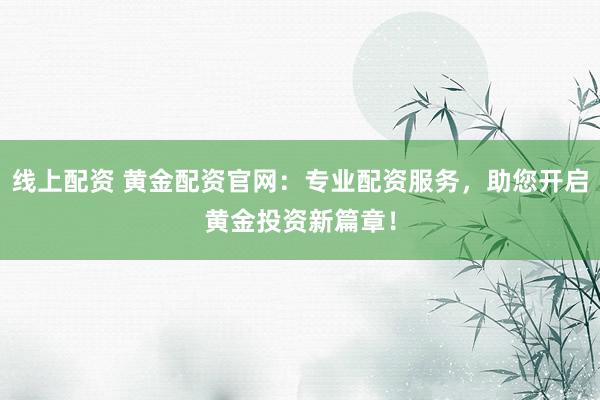 线上配资 黄金配资官网：专业配资服务，助您开启黄金投资新篇章！
