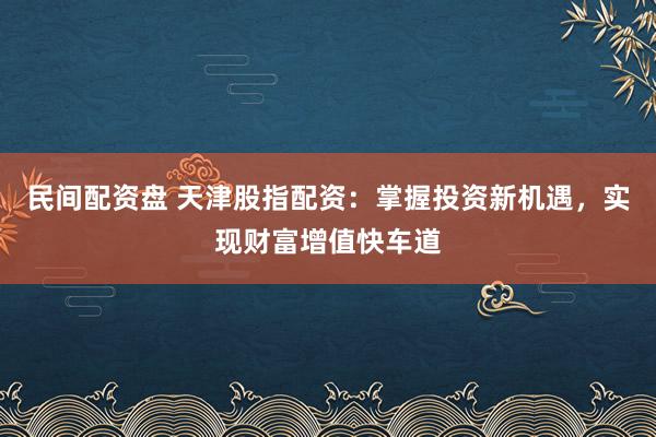 民间配资盘 天津股指配资：掌握投资新机遇，实现财富增值快车道
