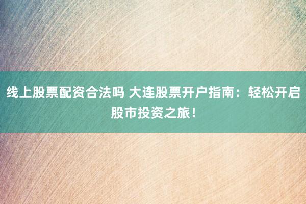线上股票配资合法吗 大连股票开户指南：轻松开启股市投资之旅！
