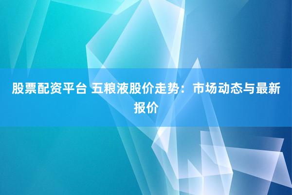股票配资平台 五粮液股价走势：市场动态与最新报价