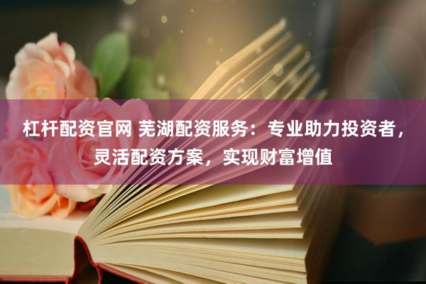 杠杆配资官网 芜湖配资服务：专业助力投资者，灵活配资方案，实现财富增值