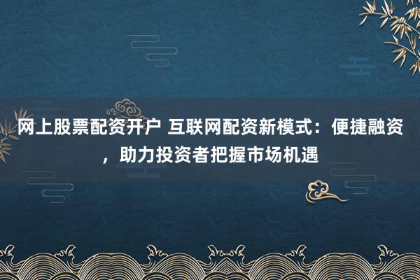 网上股票配资开户 互联网配资新模式：便捷融资，助力投资者把握市场机遇