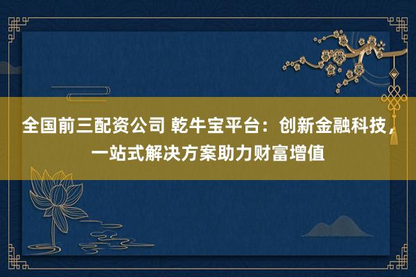 全国前三配资公司 乾牛宝平台：创新金融科技，一站式解决方案助力财富增值