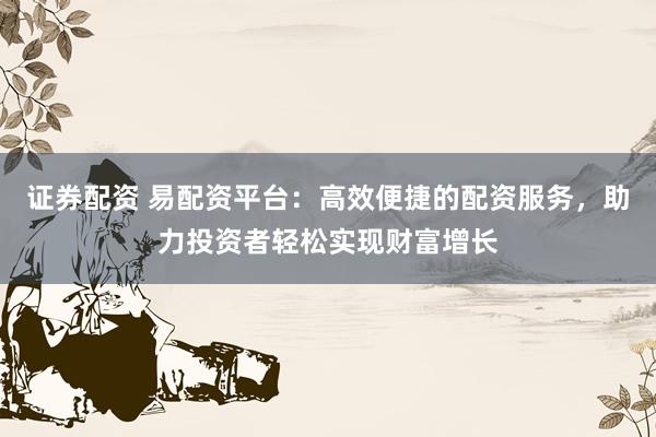 证券配资 易配资平台：高效便捷的配资服务，助力投资者轻松实现财富增长