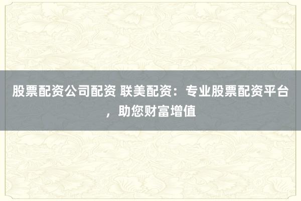 股票配资公司配资 联美配资：专业股票配资平台，助您财富增值