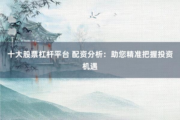 十大股票杠杆平台 配资分析：助您精准把握投资机遇