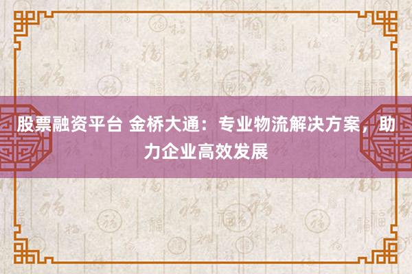 股票融资平台 金桥大通：专业物流解决方案，助力企业高效发展