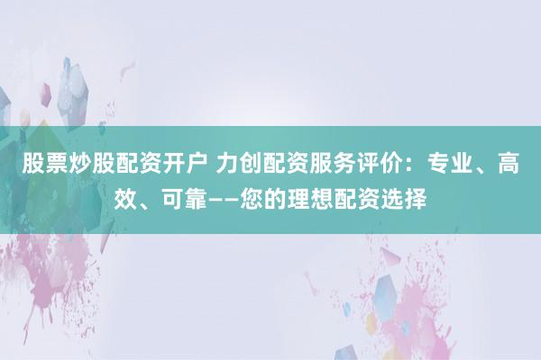 股票炒股配资开户 力创配资服务评价：专业、高效、可靠——您的理想配资选择