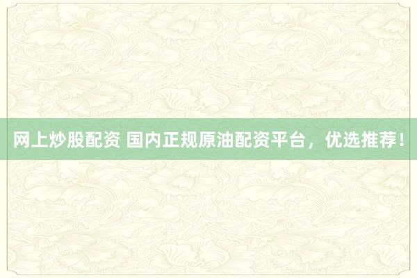 网上炒股配资 国内正规原油配资平台，优选推荐！