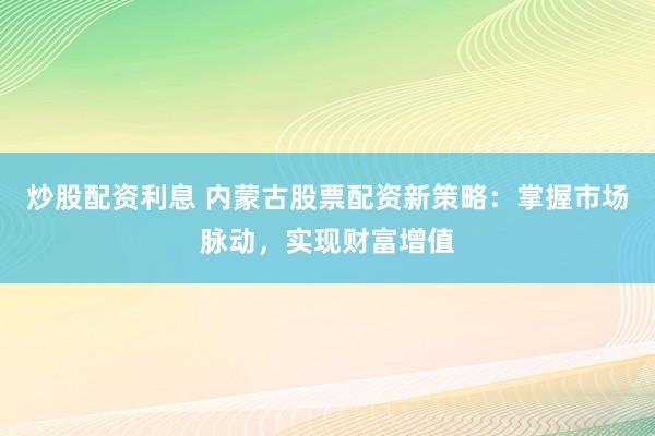 炒股配资利息 内蒙古股票配资新策略：掌握市场脉动，实现财富增值