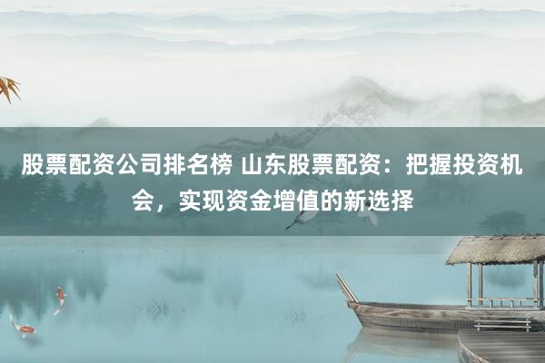 股票配资公司排名榜 山东股票配资：把握投资机会，实现资金增值的新选择