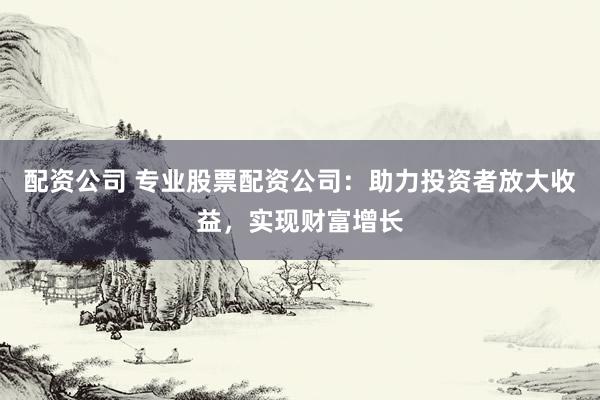 配资公司 专业股票配资公司：助力投资者放大收益，实现财富增长