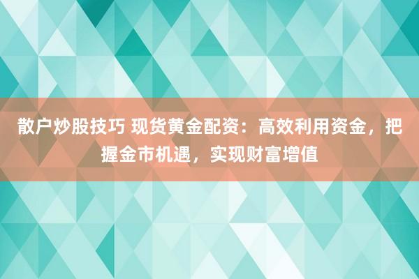 散户炒股技巧 现货黄金配资：高效利用资金，把握金市机遇，实现财富增值