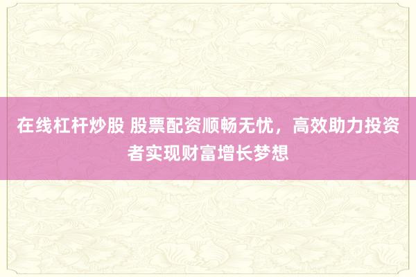 在线杠杆炒股 股票配资顺畅无忧，高效助力投资者实现财富增长梦想