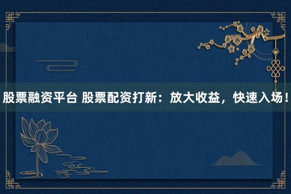 股票融资平台 股票配资打新：放大收益，快速入场！