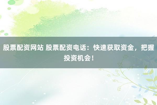 股票配资网站 股票配资电话：快速获取资金，把握投资机会！