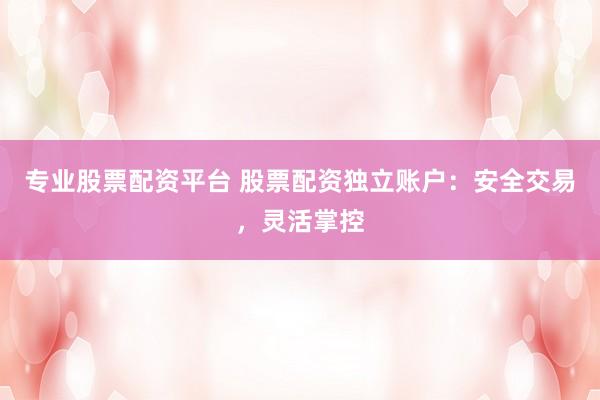 专业股票配资平台 股票配资独立账户：安全交易，灵活掌控