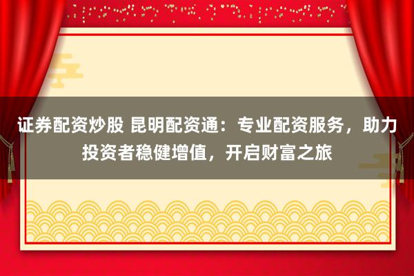 证券配资炒股 昆明配资通：专业配资服务，助力投资者稳健增值，开启财富之旅