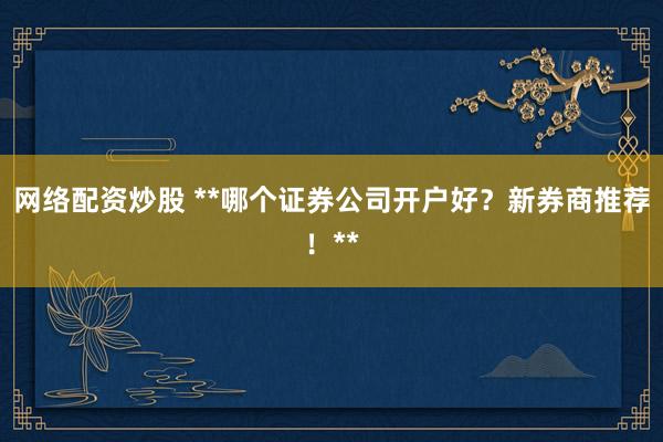 网络配资炒股 **哪个证券公司开户好？新券商推荐！**