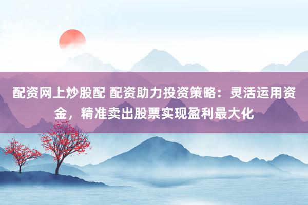配资网上炒股配 配资助力投资策略：灵活运用资金，精准卖出股票实现盈利最大化