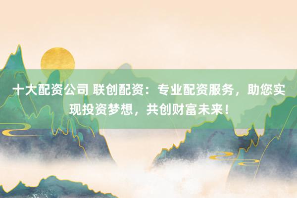 十大配资公司 联创配资：专业配资服务，助您实现投资梦想，共创财富未来！