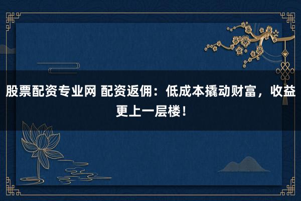 股票配资专业网 配资返佣：低成本撬动财富，收益更上一层楼！