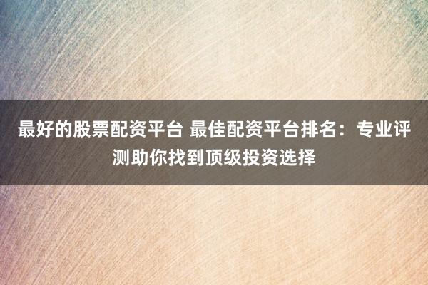 最好的股票配资平台 最佳配资平台排名：专业评测助你找到顶级投资选择