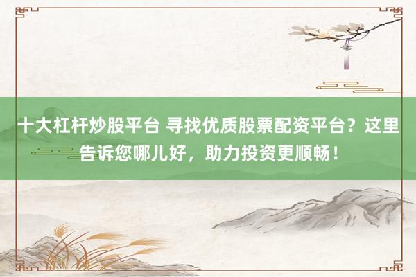 十大杠杆炒股平台 寻找优质股票配资平台？这里告诉您哪儿好，助力投资更顺畅！