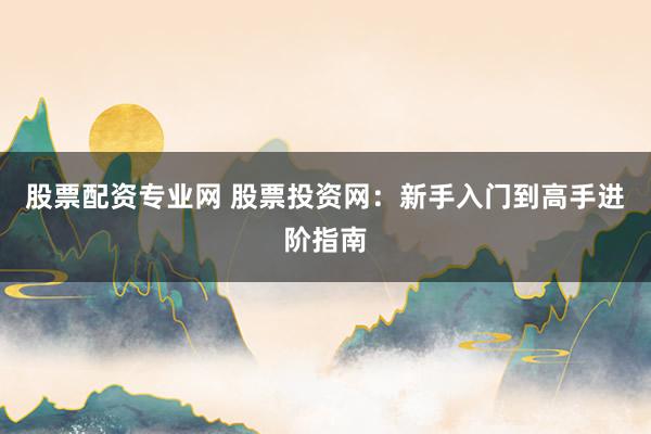 股票配资专业网 股票投资网：新手入门到高手进阶指南