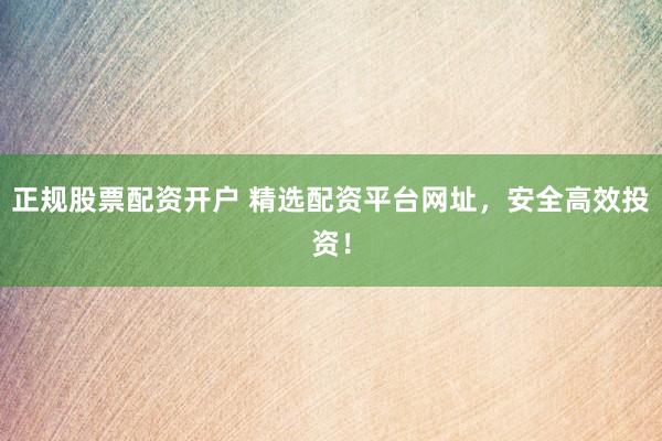 正规股票配资开户 精选配资平台网址，安全高效投资！