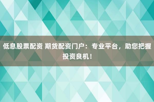低息股票配资 期货配资门户：专业平台，助您把握投资良机！