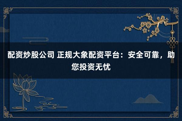 配资炒股公司 正规大象配资平台：安全可靠，助您投资无忧