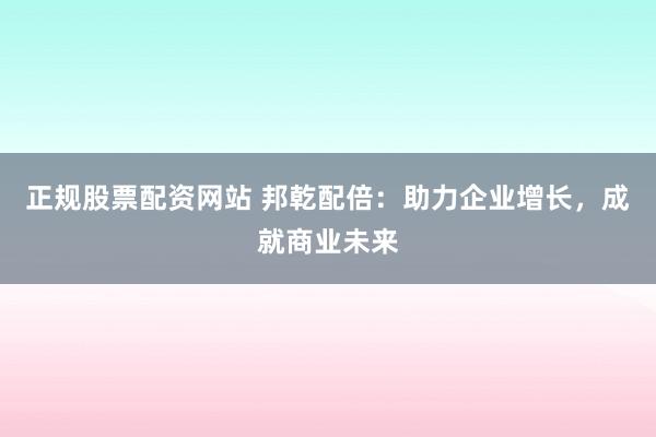 正规股票配资网站 邦乾配倍：助力企业增长，成就商业未来