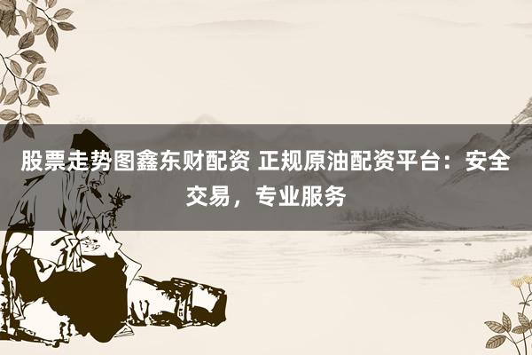 股票走势图鑫东财配资 正规原油配资平台：安全交易，专业服务