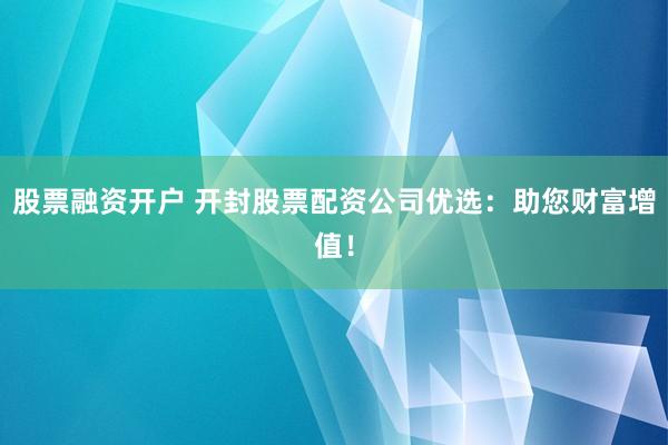 股票融资开户 开封股票配资公司优选：助您财富增值！